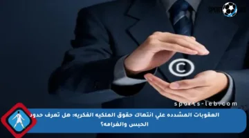 العقوبات المشددة على انتهاك حقوق الملكية الفكرية: هل تعرف حدود الحبس والغرامة؟